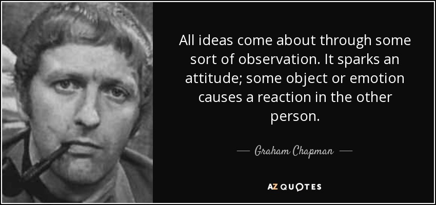 All ideas come about through some sort of observation. It sparks an attitude; some object or emotion causes a reaction in the other person. - Graham Chapman