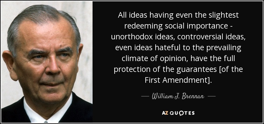 All ideas having even the slightest redeeming social importance - unorthodox ideas, controversial ideas, even ideas hateful to the prevailing climate of opinion, have the full protection of the guarantees [of the First Amendment]. - William J. Brennan