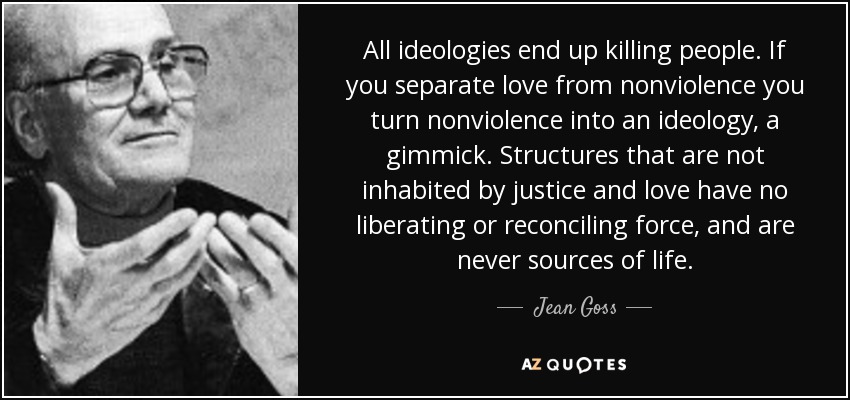 All ideologies end up killing people. If you separate love from nonviolence you turn nonviolence into an ideology, a gimmick. Structures that are not inhabited by justice and love have no liberating or reconciling force, and are never sources of life. - Jean Goss