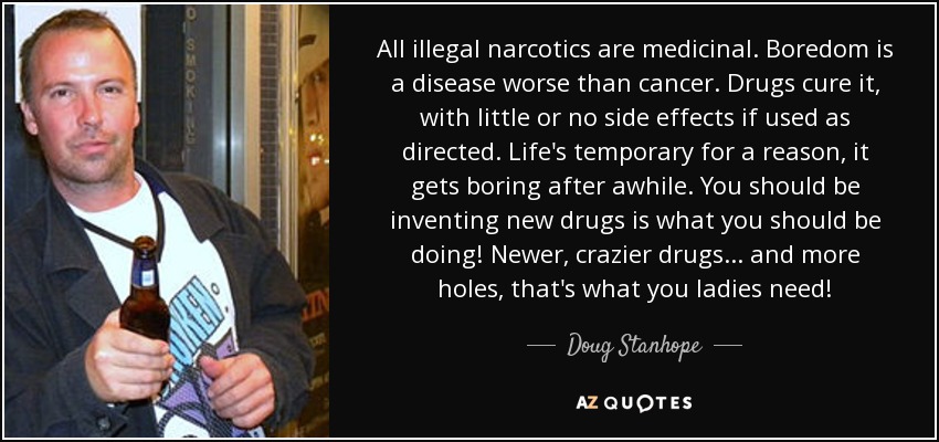 All illegal narcotics are medicinal. Boredom is a disease worse than cancer. Drugs cure it, with little or no side effects if used as directed. Life's temporary for a reason, it gets boring after awhile. You should be inventing new drugs is what you should be doing! Newer, crazier drugs... and more holes, that's what you ladies need! - Doug Stanhope