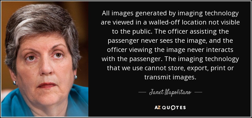 All images generated by imaging technology are viewed in a walled-off location not visible to the public. The officer assisting the passenger never sees the image, and the officer viewing the image never interacts with the passenger. The imaging technology that we use cannot store, export, print or transmit images. - Janet Napolitano