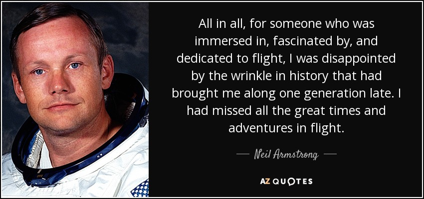 All in all, for someone who was immersed in, fascinated by, and dedicated to flight, I was disappointed by the wrinkle in history that had brought me along one generation late. I had missed all the great times and adventures in flight. - Neil Armstrong