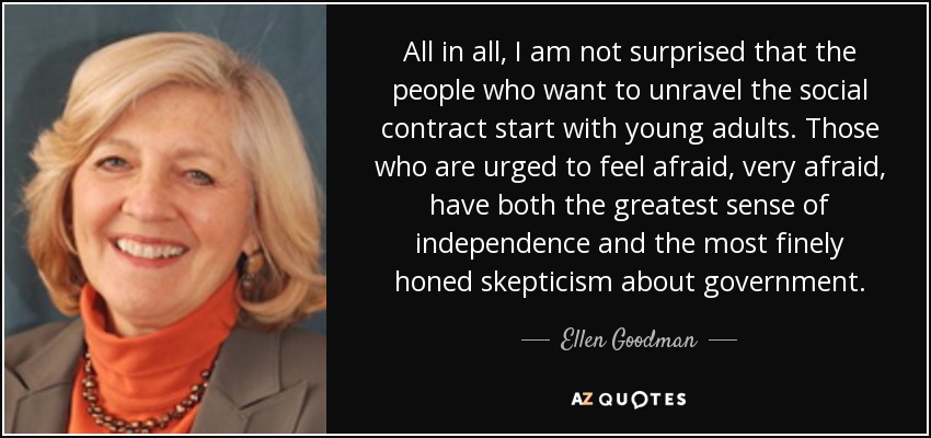 All in all, I am not surprised that the people who want to unravel the social contract start with young adults. Those who are urged to feel afraid, very afraid, have both the greatest sense of independence and the most finely honed skepticism about government. - Ellen Goodman