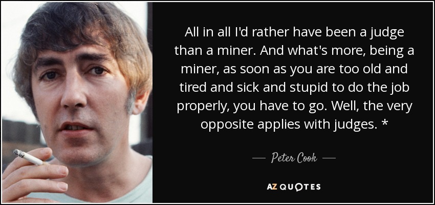 All in all I'd rather have been a judge than a miner. And what's more, being a miner, as soon as you are too old and tired and sick and stupid to do the job properly, you have to go. Well, the very opposite applies with judges. * - Peter Cook