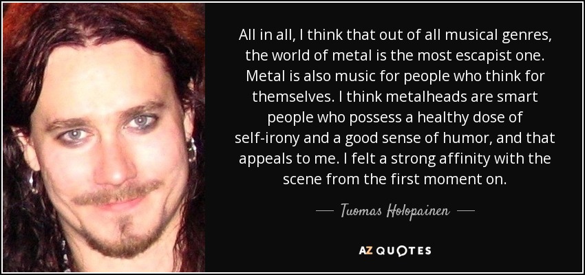 All in all, I think that out of all musical genres, the world of metal is the most escapist one. Metal is also music for people who think for themselves. I think metalheads are smart people who possess a healthy dose of self-irony and a good sense of humor, and that appeals to me. I felt a strong affinity with the scene from the first moment on. - Tuomas Holopainen