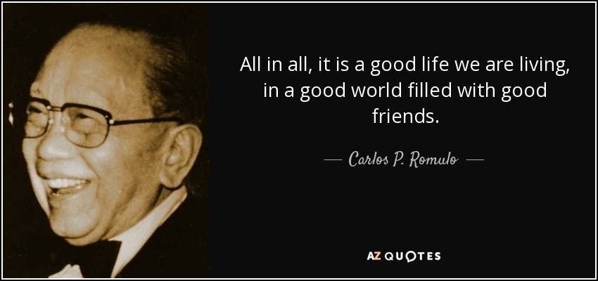 All in all, it is a good life we are living, in a good world filled with good friends. - Carlos P. Romulo