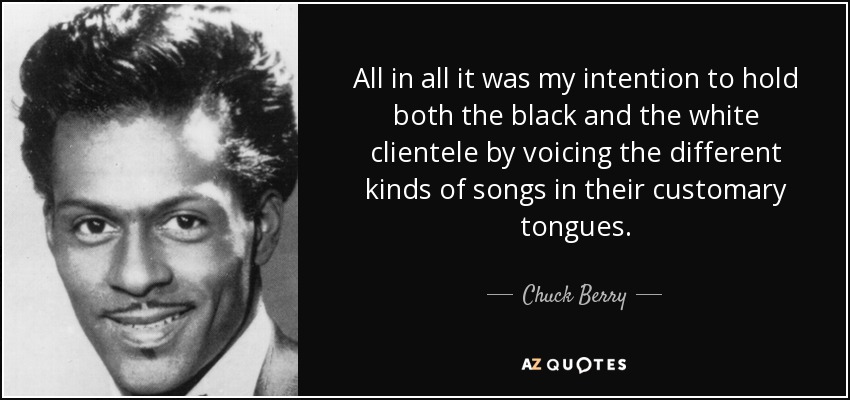 All in all it was my intention to hold both the black and the white clientele by voicing the different kinds of songs in their customary tongues. - Chuck Berry