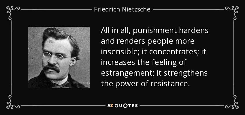 All in all, punishment hardens and renders people more insensible; it concentrates; it increases the feeling of estrangement; it strengthens the power of resistance. - Friedrich Nietzsche