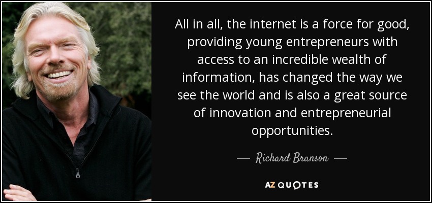 All in all, the internet is a force for good, providing young entrepreneurs with access to an incredible wealth of information, has changed the way we see the world and is also a great source of innovation and entrepreneurial opportunities. - Richard Branson