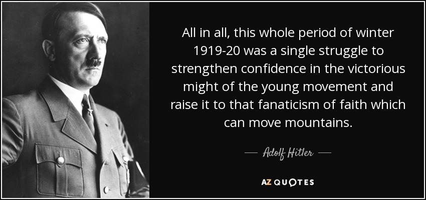 All in all, this whole period of winter 1919-20 was a single struggle to strengthen confidence in the victorious might of the young movement and raise it to that fanaticism of faith which can move mountains. - Adolf Hitler