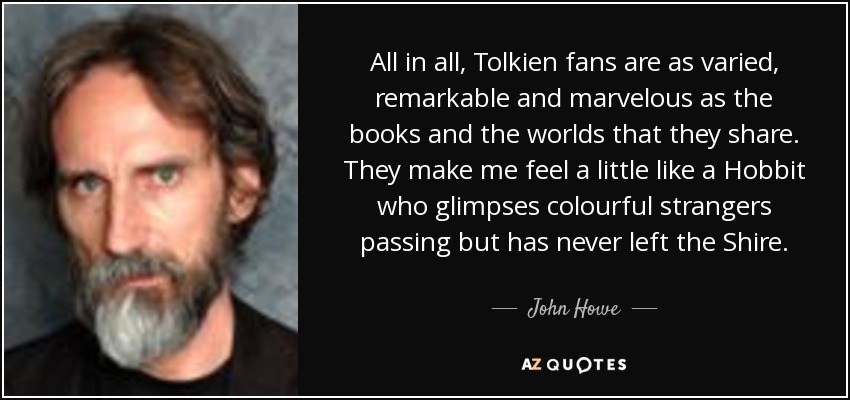 All in all, Tolkien fans are as varied, remarkable and marvelous as the books and the worlds that they share. They make me feel a little like a Hobbit who glimpses colourful strangers passing but has never left the Shire. - John Howe