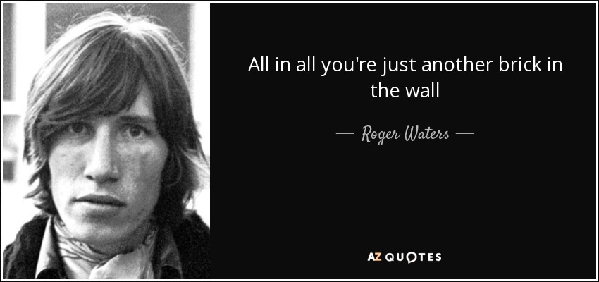 All in all you're just another brick in the wall - Roger Waters