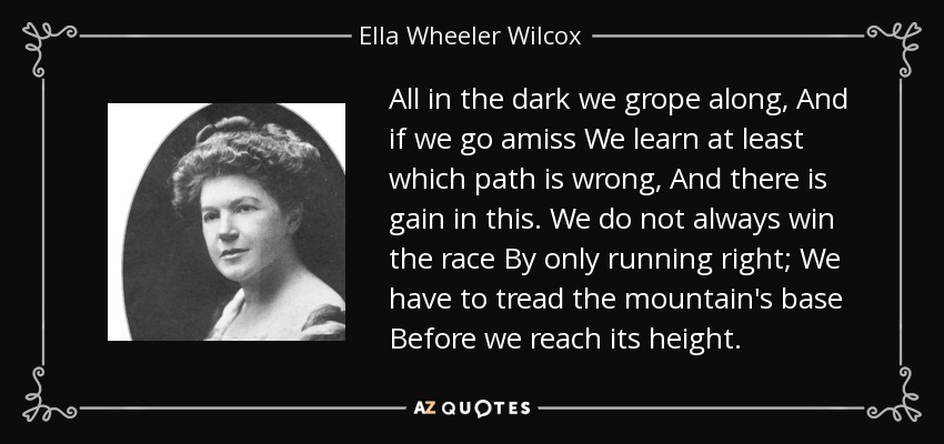 All in the dark we grope along, And if we go amiss We learn at least which path is wrong, And there is gain in this. We do not always win the race By only running right; We have to tread the mountain's base Before we reach its height. - Ella Wheeler Wilcox