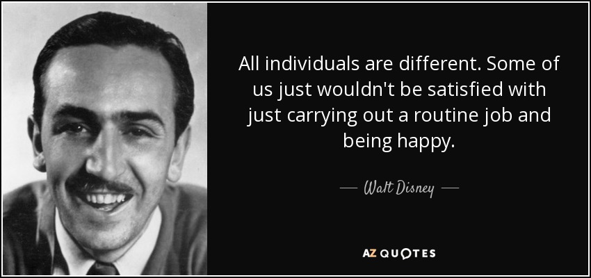 All individuals are different. Some of us just wouldn't be satisfied with just carrying out a routine job and being happy. - Walt Disney