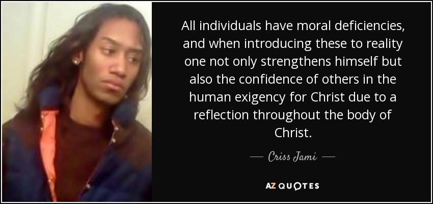 All individuals have moral deficiencies, and when introducing these to reality one not only strengthens himself but also the confidence of others in the human exigency for Christ due to a reflection throughout the body of Christ. - Criss Jami
