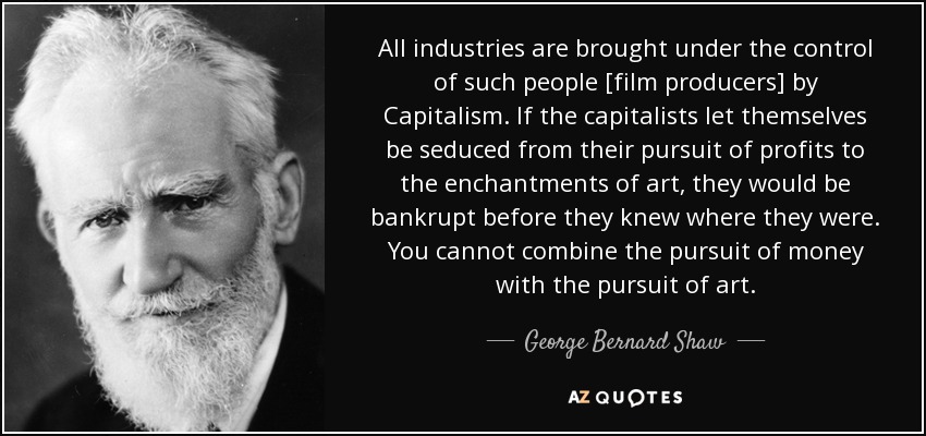 All industries are brought under the control of such people [film producers] by Capitalism. If the capitalists let themselves be seduced from their pursuit of profits to the enchantments of art, they would be bankrupt before they knew where they were. You cannot combine the pursuit of money with the pursuit of art. - George Bernard Shaw