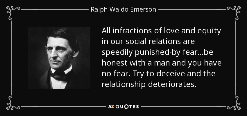All infractions of love and equity in our social relations are speedily punished-by fear...be honest with a man and you have no fear. Try to deceive and the relationship deteriorates. - Ralph Waldo Emerson
