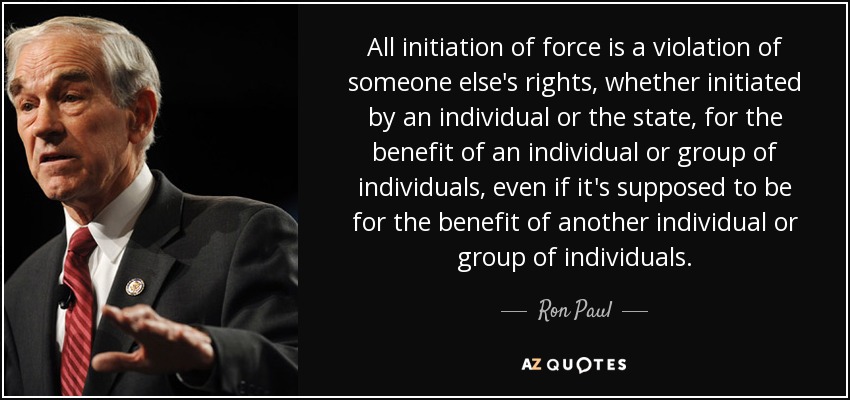 All initiation of force is a violation of someone else's rights, whether initiated by an individual or the state, for the benefit of an individual or group of individuals, even if it's supposed to be for the benefit of another individual or group of individuals. - Ron Paul