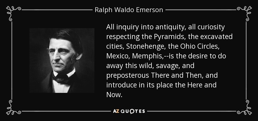 All inquiry into antiquity, all curiosity respecting the Pyramids, the excavated cities, Stonehenge, the Ohio Circles, Mexico, Memphis,--is the desire to do away this wild, savage, and preposterous There and Then, and introduce in its place the Here and Now. - Ralph Waldo Emerson
