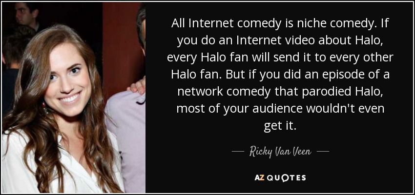 All Internet comedy is niche comedy. If you do an Internet video about Halo, every Halo fan will send it to every other Halo fan. But if you did an episode of a network comedy that parodied Halo, most of your audience wouldn't even get it. - Ricky Van Veen