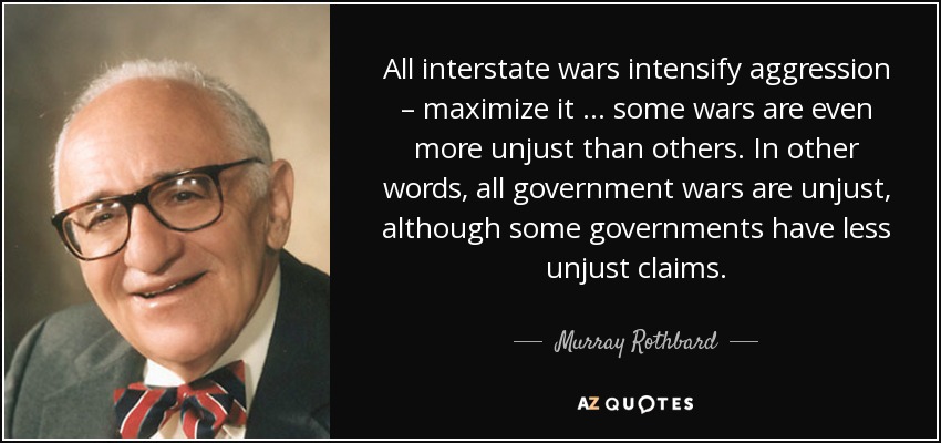 All interstate wars intensify aggression – maximize it … some wars are even more unjust than others. In other words, all government wars are unjust, although some governments have less unjust claims. - Murray Rothbard
