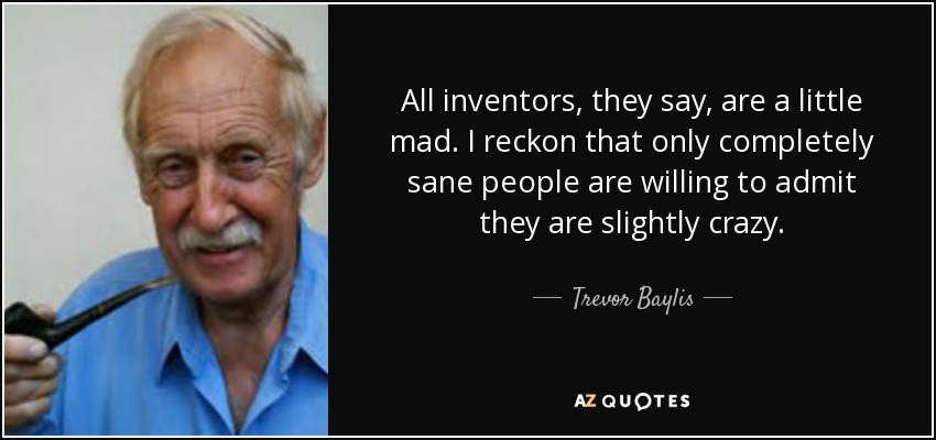 All inventors, they say, are a little mad. I reckon that only completely sane people are willing to admit they are slightly crazy. - Trevor Baylis