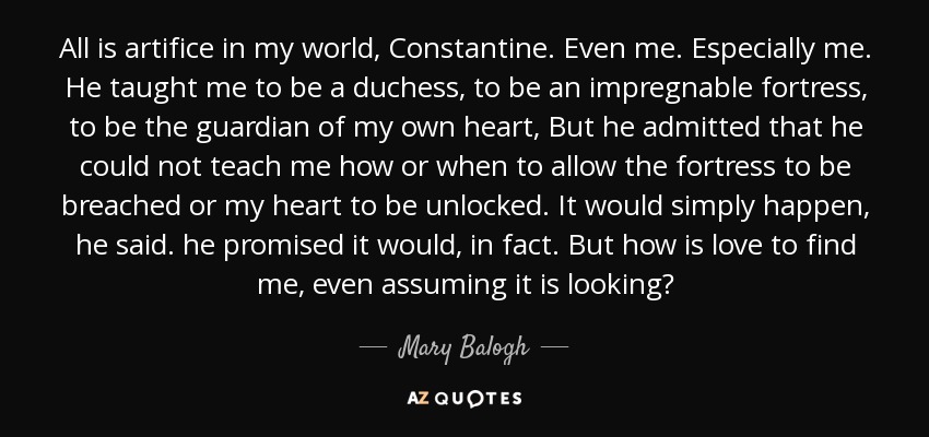 All is artifice in my world, Constantine. Even me. Especially me. He taught me to be a duchess, to be an impregnable fortress, to be the guardian of my own heart, But he admitted that he could not teach me how or when to allow the fortress to be breached or my heart to be unlocked. It would simply happen, he said. he promised it would, in fact. But how is love to find me, even assuming it is looking? - Mary Balogh