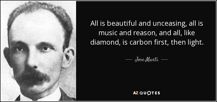 All is beautiful and unceasing, all is music and reason, and all, like diamond, is carbon first, then light. - Jose Marti