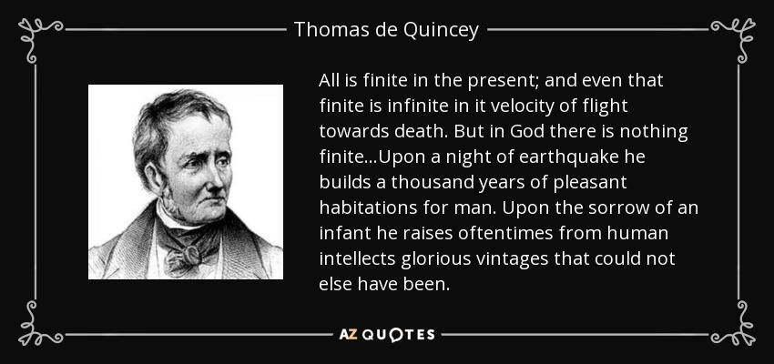 All is finite in the present; and even that finite is infinite in it velocity of flight towards death. But in God there is nothing finite...Upon a night of earthquake he builds a thousand years of pleasant habitations for man. Upon the sorrow of an infant he raises oftentimes from human intellects glorious vintages that could not else have been. - Thomas de Quincey