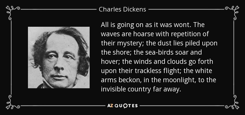 All is going on as it was wont. The waves are hoarse with repetition of their mystery; the dust lies piled upon the shore; the sea-birds soar and hover; the winds and clouds go forth upon their trackless flight; the white arms beckon, in the moonlight, to the invisible country far away. - Charles Dickens