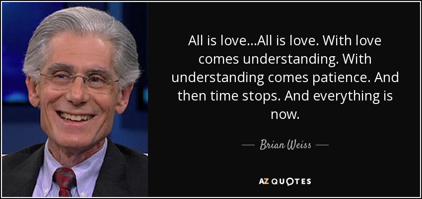 All is love...All is love. With love comes understanding. With understanding comes patience. And then time stops. And everything is now. - Brian Weiss