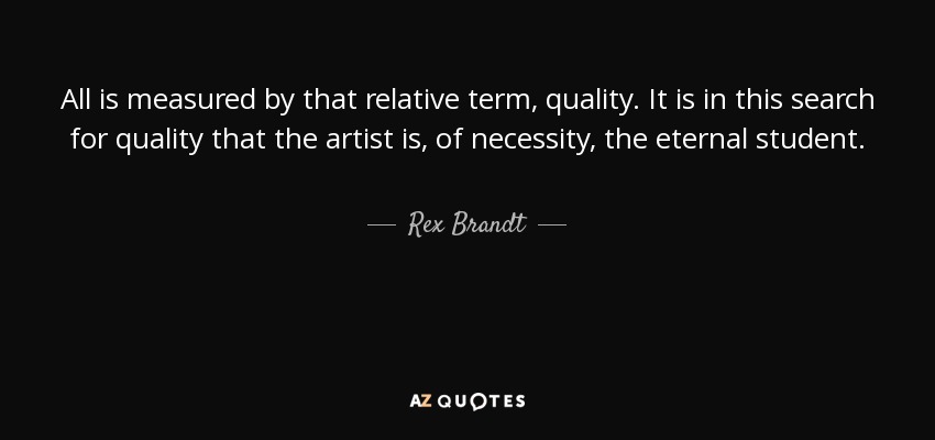 All is measured by that relative term, quality. It is in this search for quality that the artist is, of necessity, the eternal student. - Rex Brandt
