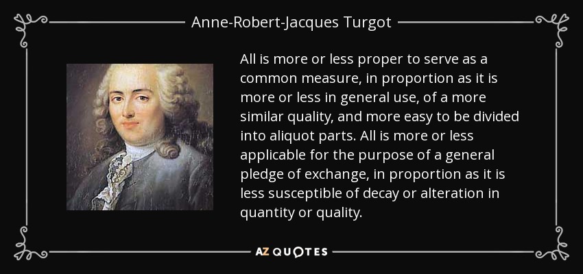 All is more or less proper to serve as a common measure, in proportion as it is more or less in general use, of a more similar quality, and more easy to be divided into aliquot parts. All is more or less applicable for the purpose of a general pledge of exchange, in proportion as it is less susceptible of decay or alteration in quantity or quality. - Anne-Robert-Jacques Turgot, Baron de Laune