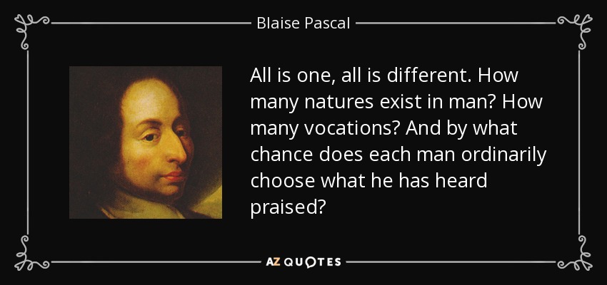 All is one, all is different. How many natures exist in man? How many vocations? And by what chance does each man ordinarily choose what he has heard praised? - Blaise Pascal