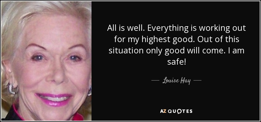 All is well. Everything is working out for my highest good. Out of this situation only good will come. I am safe! - Louise Hay