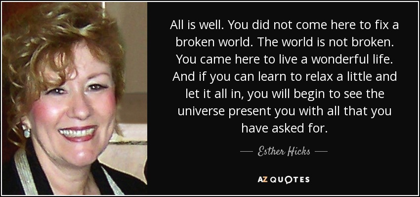 All is well. You did not come here to fix a broken world. The world is not broken. You came here to live a wonderful life. And if you can learn to relax a little and let it all in, you will begin to see the universe present you with all that you have asked for. - Esther Hicks