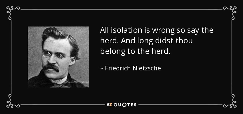 All isolation is wrong so say the herd. And long didst thou belong to the herd. - Friedrich Nietzsche