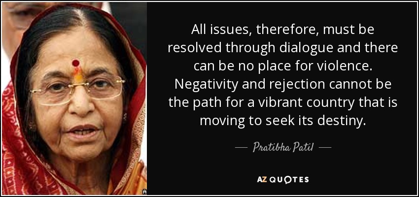 All issues, therefore, must be resolved through dialogue and there can be no place for violence. Negativity and rejection cannot be the path for a vibrant country that is moving to seek its destiny. - Pratibha Patil