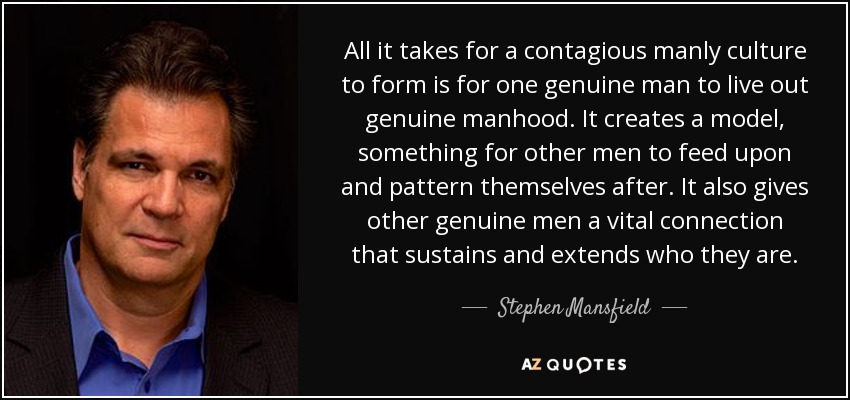 All it takes for a contagious manly culture to form is for one genuine man to live out genuine manhood. It creates a model, something for other men to feed upon and pattern themselves after. It also gives other genuine men a vital connection that sustains and extends who they are. - Stephen Mansfield