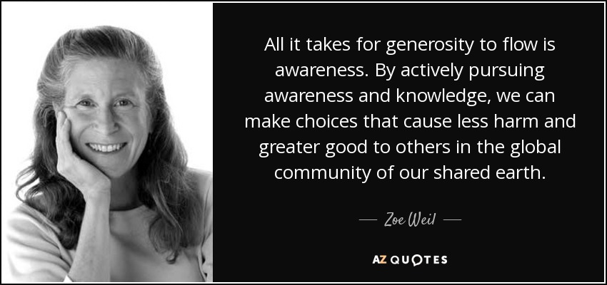 All it takes for generosity to flow is awareness. By actively pursuing awareness and knowledge, we can make choices that cause less harm and greater good to others in the global community of our shared earth. - Zoe Weil