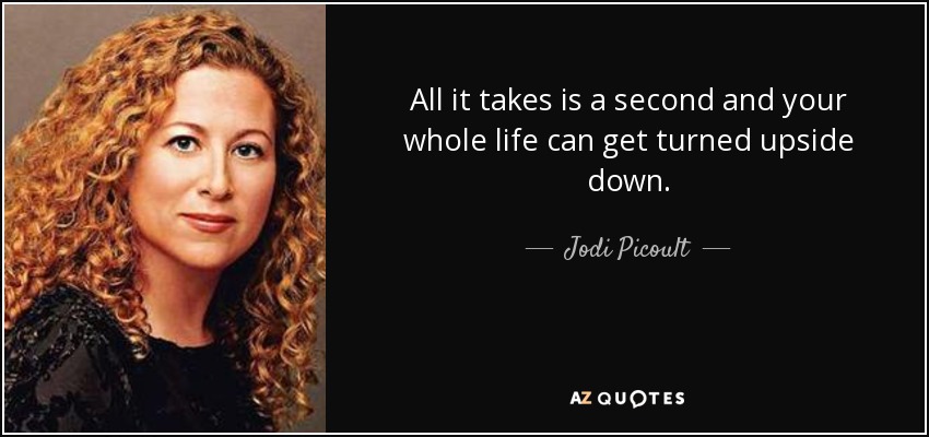 All it takes is a second and your whole life can get turned upside down. - Jodi Picoult