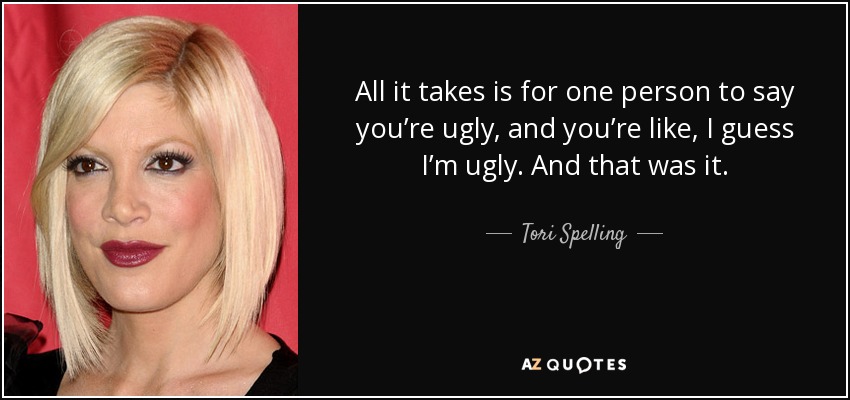 All it takes is for one person to say you’re ugly, and you’re like, I guess I’m ugly. And that was it. - Tori Spelling