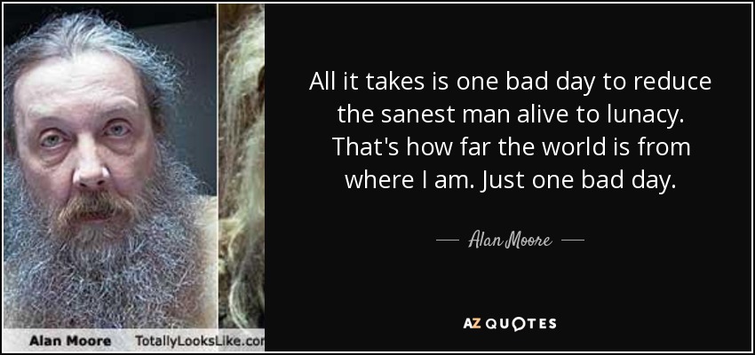 All it takes is one bad day to reduce the sanest man alive to lunacy. That's how far the world is from where I am. Just one bad day. - Alan Moore