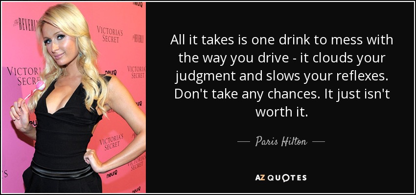 All it takes is one drink to mess with the way you drive - it clouds your judgment and slows your reflexes. Don't take any chances. It just isn't worth it. - Paris Hilton