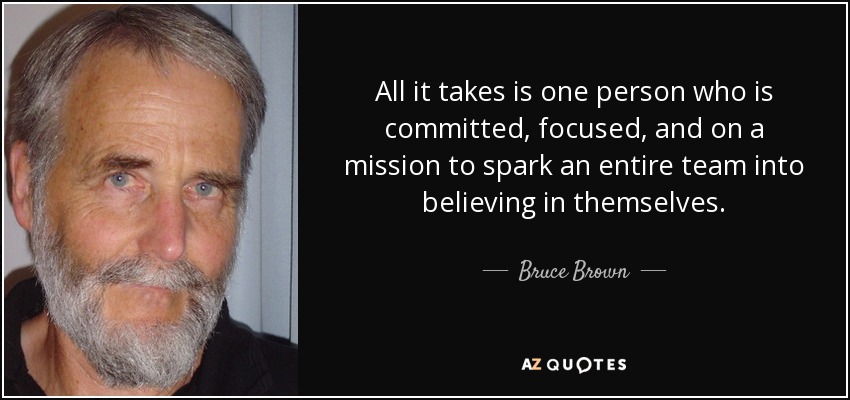 All it takes is one person who is committed, focused, and on a mission to spark an entire team into believing in themselves. - Bruce Brown