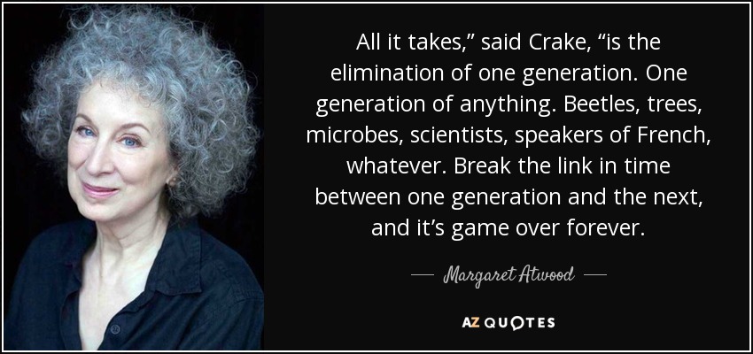 All it takes,” said Crake, “is the elimination of one generation. One generation of anything. Beetles, trees, microbes, scientists, speakers of French, whatever. Break the link in time between one generation and the next, and it’s game over forever. - Margaret Atwood