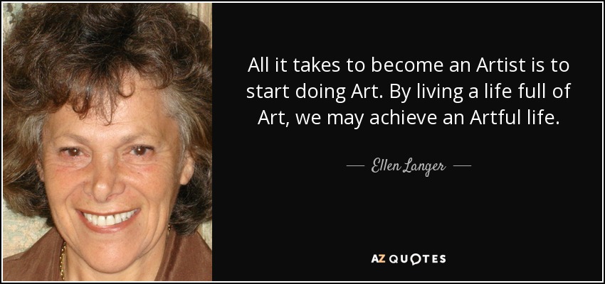 All it takes to become an Artist is to start doing Art. By living a life full of Art, we may achieve an Artful life. - Ellen Langer