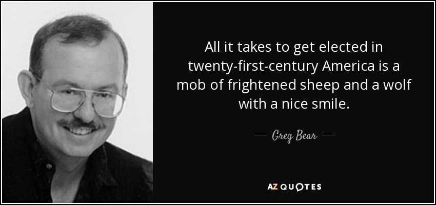 All it takes to get elected in twenty-first-century America is a mob of frightened sheep and a wolf with a nice smile. - Greg Bear