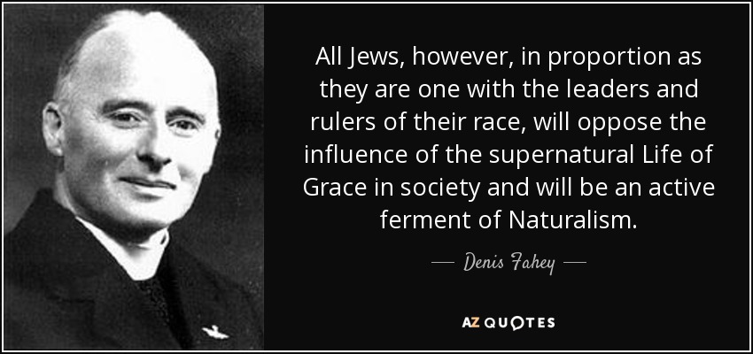 All Jews, however, in proportion as they are one with the leaders and rulers of their race, will oppose the influence of the supernatural Life of Grace in society and will be an active ferment of Naturalism. - Denis Fahey