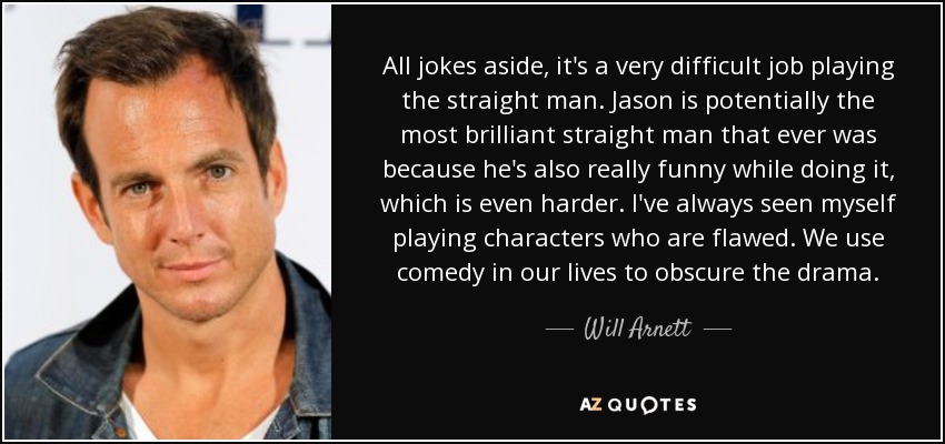 All jokes aside, it's a very difficult job playing the straight man. Jason is potentially the most brilliant straight man that ever was because he's also really funny while doing it, which is even harder. I've always seen myself playing characters who are flawed. We use comedy in our lives to obscure the drama. - Will Arnett